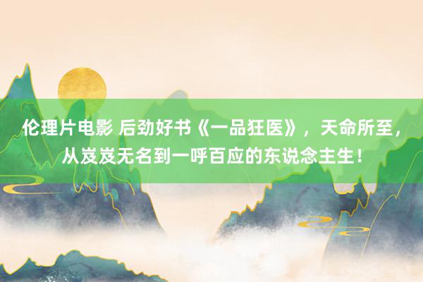 伦理片电影 后劲好书《一品狂医》，天命所至，从岌岌无名到一呼百应的东说念主生！