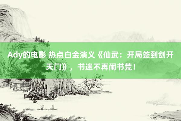 Ady的电影 热点白金演义《仙武：开局签到剑开天门》，书迷不再闹书荒！