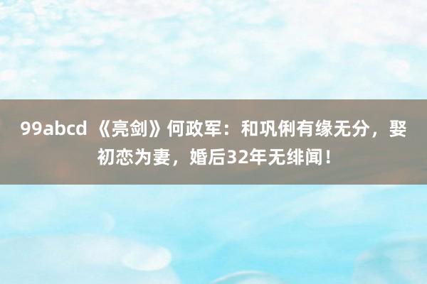 99abcd 《亮剑》何政军：和巩俐有缘无分，娶初恋为妻，婚后32年无绯闻！