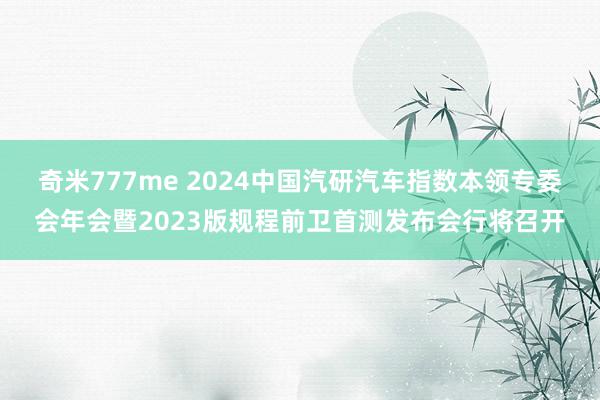 奇米777me 2024中国汽研汽车指数本领专委会年会暨2023版规程前卫首测发布会行将召开