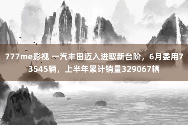 777me影视 一汽丰田迈入进取新台阶，6月委用73545辆，上半年累计销量329067辆