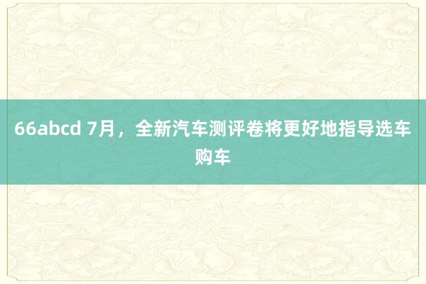 66abcd 7月，全新汽车测评卷将更好地指导选车购车