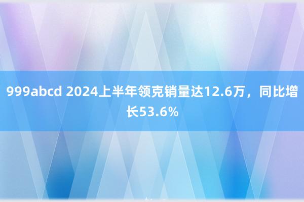 999abcd 2024上半年领克销量达12.6万，同比增长53.6%