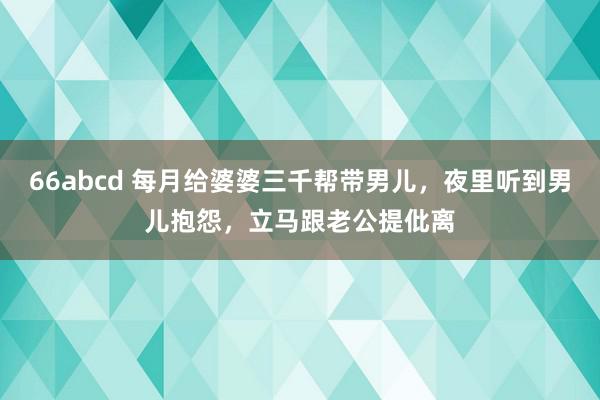 66abcd 每月给婆婆三千帮带男儿，夜里听到男儿抱怨，立马跟老公提仳离