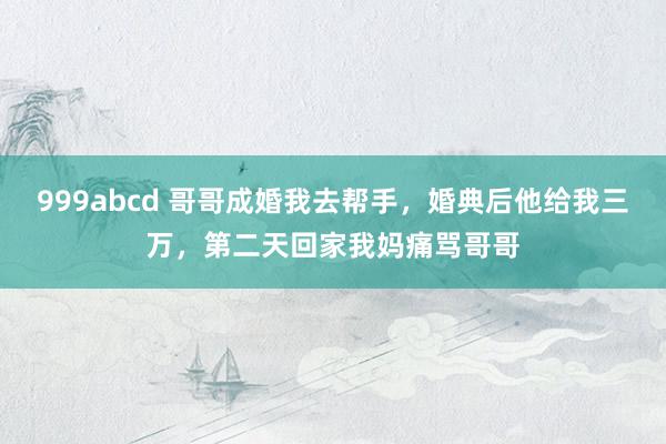 999abcd 哥哥成婚我去帮手，婚典后他给我三万，第二天回家我妈痛骂哥哥