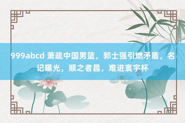 999abcd 萧疏中国男篮，郭士强引燃矛盾，名记曝光，顺之者昌，难进寰宇杯