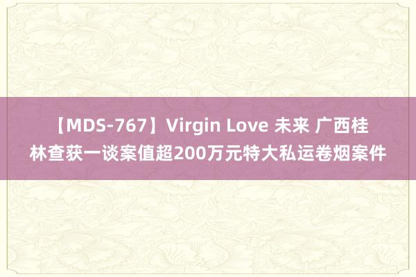 【MDS-767】Virgin Love 未来 广西桂林查获一谈案值超200万元特大私运卷烟案件