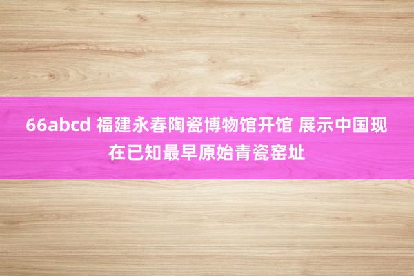 66abcd 福建永春陶瓷博物馆开馆 展示中国现在已知最早原始青瓷窑址