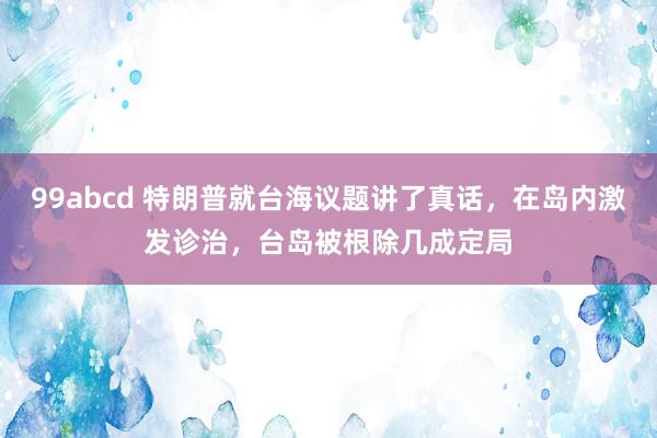 99abcd 特朗普就台海议题讲了真话，在岛内激发诊治，台岛被根除几成定局