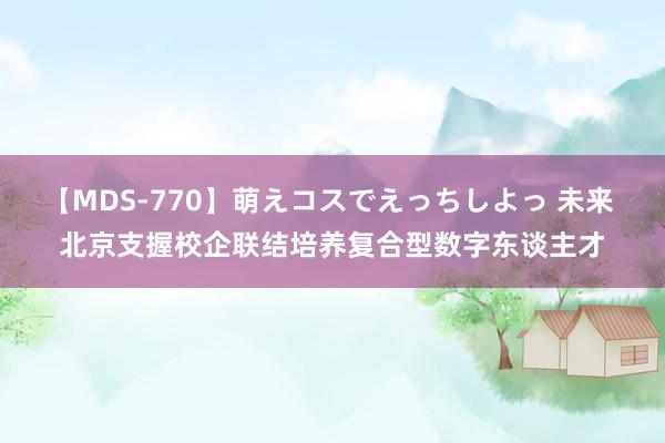 【MDS-770】萌えコスでえっちしよっ 未来 北京支握校企联结培养复合型数字东谈主才