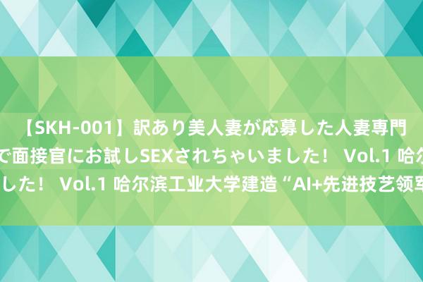 【SKH-001】訳あり美人妻が応募した人妻専門ハメ撮り秘密倶楽部で面接官にお試しSEXされちゃいました！ Vol.1 哈尔滨工业大学建造“AI+先进技艺领军班”