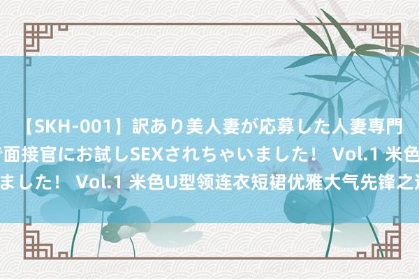 【SKH-001】訳あり美人妻が応募した人妻専門ハメ撮り秘密倶楽部で面接官にお試しSEXされちゃいました！ Vol.1 米色U型领连衣短裙优雅大气先锋之选！