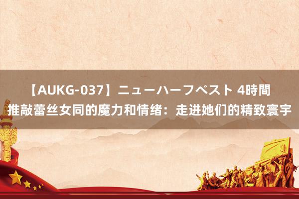 【AUKG-037】ニューハーフベスト 4時間 推敲蕾丝女同的魔力和情绪：走进她们的精致寰宇