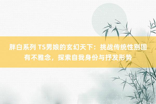 胖白系列 TS男娘的玄幻天下：挑战传统性别固有不雅念，探索自我身份与抒发形势