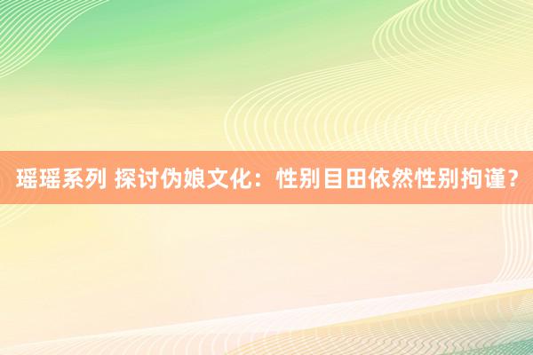 瑶瑶系列 探讨伪娘文化：性别目田依然性别拘谨？