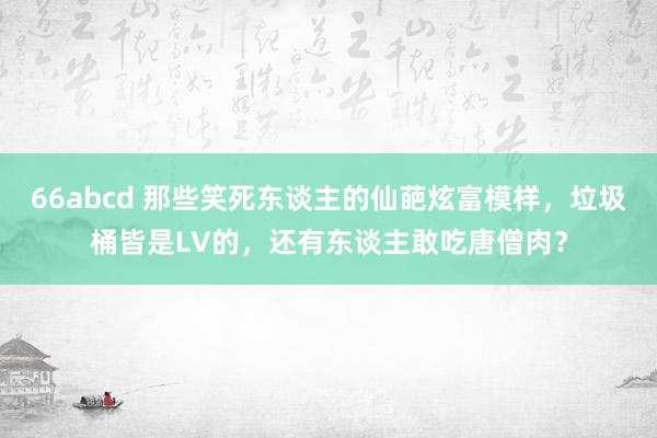 66abcd 那些笑死东谈主的仙葩炫富模样，垃圾桶皆是LV的，还有东谈主敢吃唐僧肉？