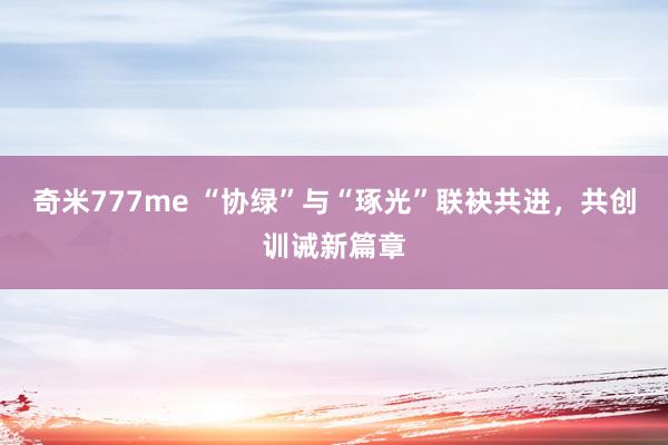 奇米777me “协绿”与“琢光”联袂共进，共创训诫新篇章