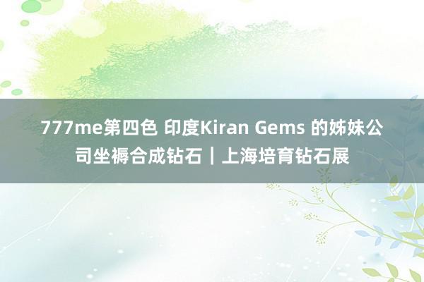 777me第四色 印度Kiran Gems 的姊妹公司坐褥合成钻石｜上海培育钻石展