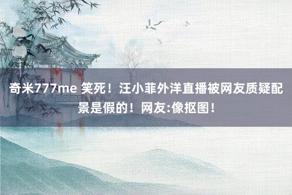 奇米777me 笑死！汪小菲外洋直播被网友质疑配景是假的！网友:像抠图！