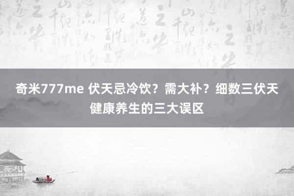 奇米777me 伏天忌冷饮？需大补？细数三伏天健康养生的三大误区