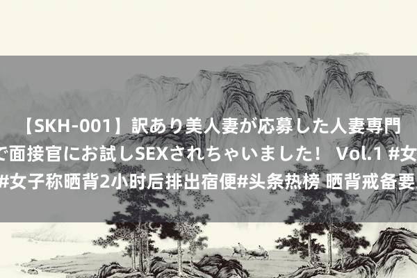 【SKH-001】訳あり美人妻が応募した人妻専門ハメ撮り秘密倶楽部で面接官にお試しSEXされちゃいました！ Vol.1 #女子称晒背2小时后排出宿便#头条热榜 晒背戒备要灭绝紫外线强时段，