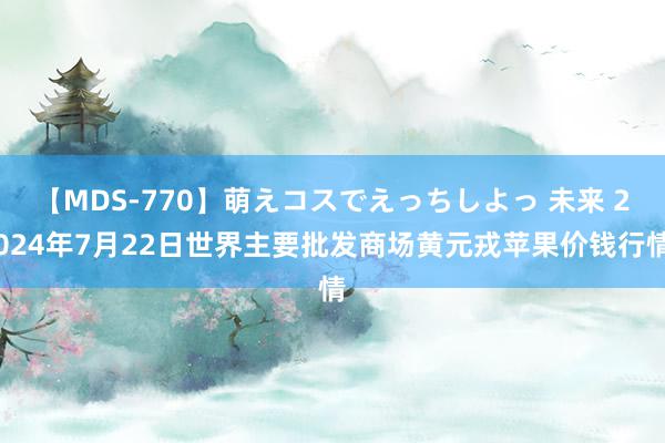 【MDS-770】萌えコスでえっちしよっ 未来 2024年7月22日世界主要批发商场黄元戎苹果价钱行情