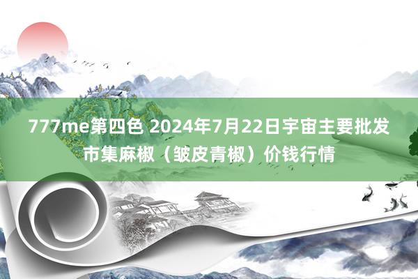 777me第四色 2024年7月22日宇宙主要批发市集麻椒（皱皮青椒）价钱行情