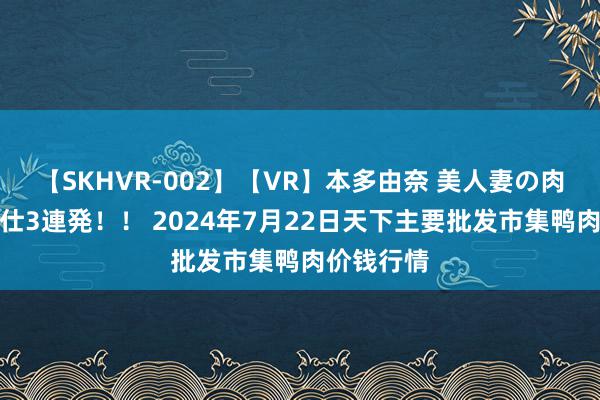 【SKHVR-002】【VR】本多由奈 美人妻の肉体エロ奉仕3連発！！ 2024年7月22日天下主要批发市集鸭肉价钱行情