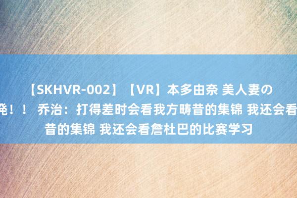 【SKHVR-002】【VR】本多由奈 美人妻の肉体エロ奉仕3連発！！ 乔治：打得差时会看我方畴昔的集锦 我还会看詹杜巴的比赛学习