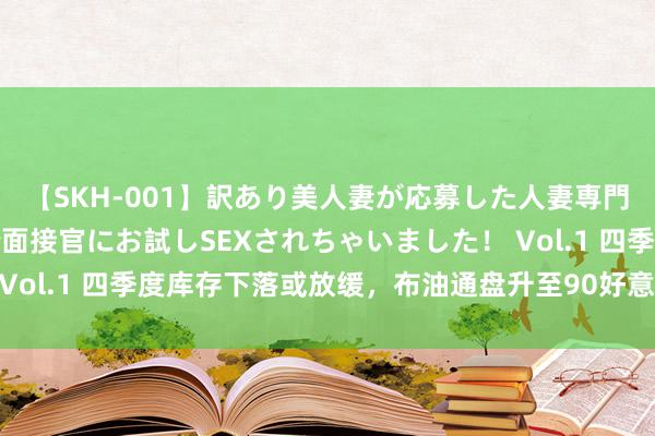 【SKH-001】訳あり美人妻が応募した人妻専門ハメ撮り秘密倶楽部で面接官にお試しSEXされちゃいました！ Vol.1 四季度库存下落或放缓，布油通盘升至90好意思元有难度！