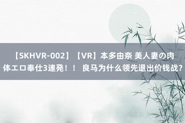 【SKHVR-002】【VR】本多由奈 美人妻の肉体エロ奉仕3連発！！ 良马为什么领先退出价钱战？