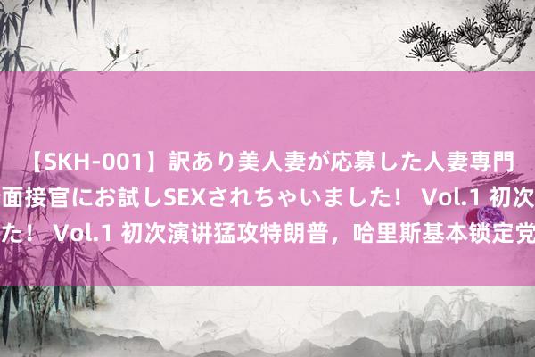 【SKH-001】訳あり美人妻が応募した人妻専門ハメ撮り秘密倶楽部で面接官にお試しSEXされちゃいました！ Vol.1 初次演讲猛攻特朗普，哈里斯基本锁定党内提名