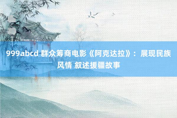 999abcd 群众筹商电影《阿克达拉》：展现民族风情 叙述援疆故事