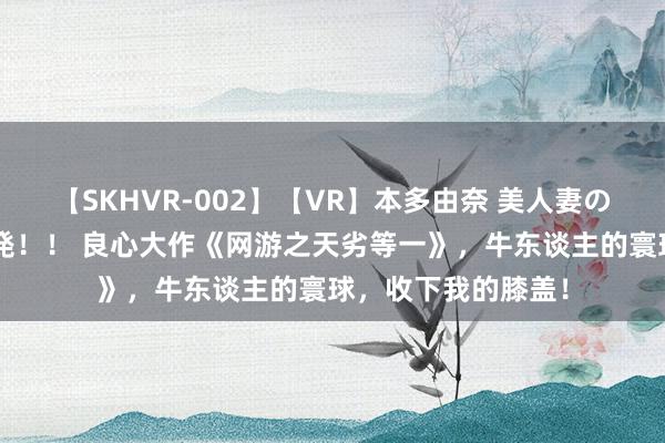 【SKHVR-002】【VR】本多由奈 美人妻の肉体エロ奉仕3連発！！ 良心大作《网游之天劣等一》，牛东谈主的寰球，收下我的膝盖！