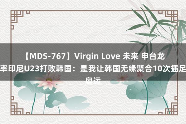 【MDS-767】Virgin Love 未来 申台龙回忆率印尼U23打败韩国：是我让韩国无缘聚合10次插足奥运