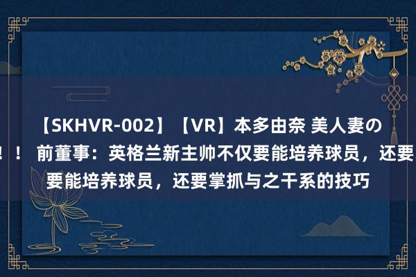 【SKHVR-002】【VR】本多由奈 美人妻の肉体エロ奉仕3連発！！ 前董事：英格兰新主帅不仅要能培养球员，还要掌抓与之干系的技巧