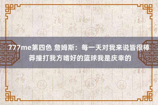 777me第四色 詹姆斯：每一天对我来说皆很棒 莽撞打我方嗜好的篮球我是庆幸的