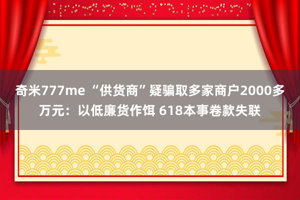 奇米777me “供货商”疑骗取多家商户2000多万元：以低廉货作饵 618本事卷款失联