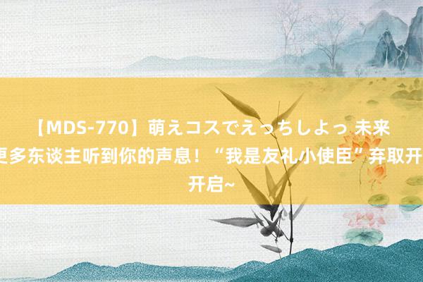 【MDS-770】萌えコスでえっちしよっ 未来 让更多东谈主听到你的声息！“我是友礼小使臣”弃取开启~