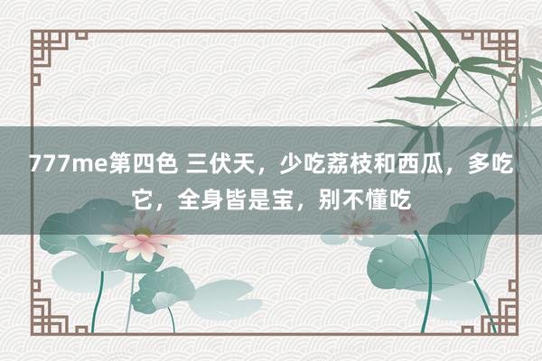 777me第四色 三伏天，少吃荔枝和西瓜，多吃它，全身皆是宝，别不懂吃