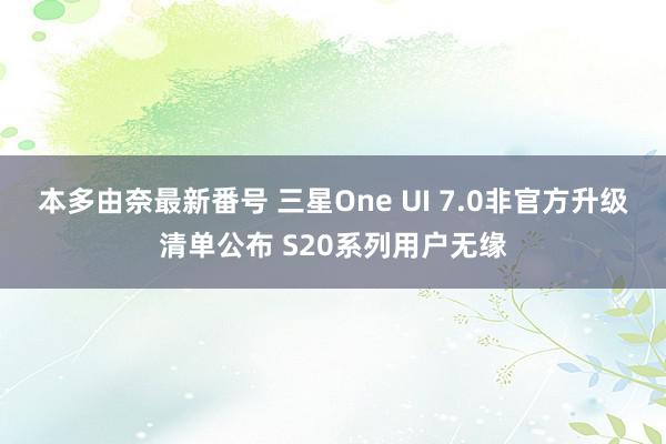 本多由奈最新番号 三星One UI 7.0非官方升级清单公布 S20系列用户无缘