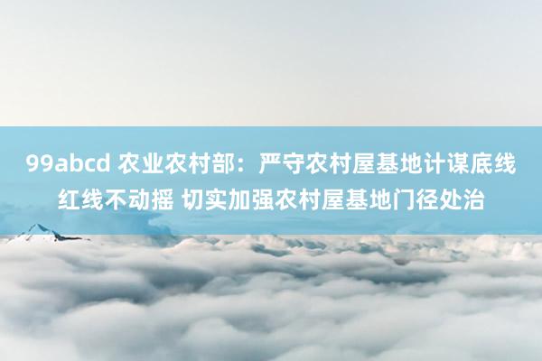 99abcd 农业农村部：严守农村屋基地计谋底线红线不动摇 切实加强农村屋基地门径处治