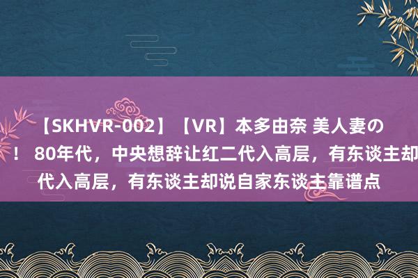 【SKHVR-002】【VR】本多由奈 美人妻の肉体エロ奉仕3連発！！ 80年代，中央想辞让红二代入高层，有东谈主却说自家东谈主靠谱点