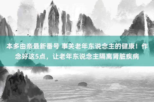 本多由奈最新番号 事关老年东说念主的健康！作念好这5点，让老年东说念主隔离肾脏疾病