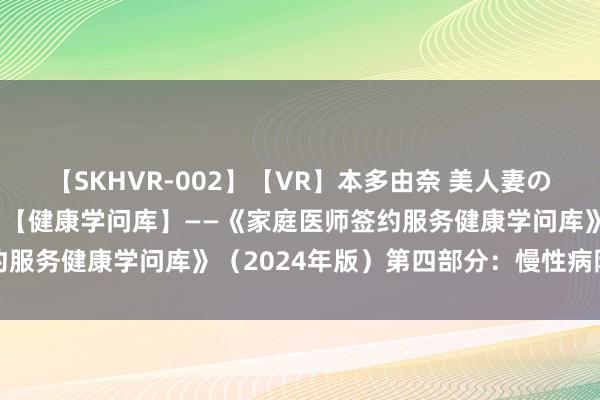 【SKHVR-002】【VR】本多由奈 美人妻の肉体エロ奉仕3連発！！ 【健康学问库】——《家庭医师签约服务健康学问库》（2024年版）第四部分：慢性病防治素质