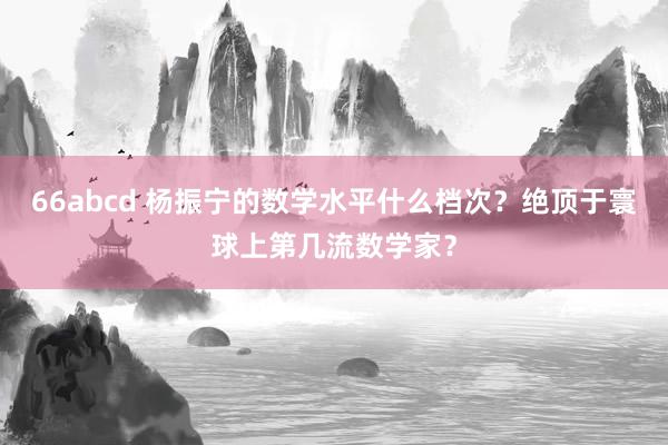 66abcd 杨振宁的数学水平什么档次？绝顶于寰球上第几流数学家？