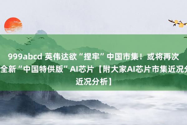 999abcd 英伟达欲“捏牢”中国市集！或将再次推出全新“中国特供版”AI芯片【附大家AI芯片市集近况分析】