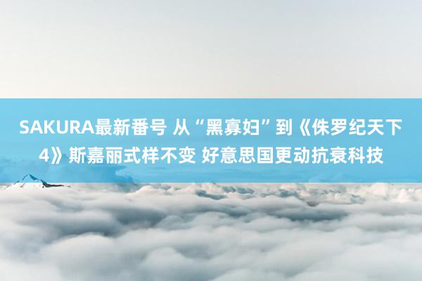 SAKURA最新番号 从“黑寡妇”到《侏罗纪天下4》斯嘉丽式样不变 好意思国更动抗衰科技