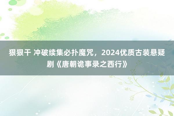 狠狠干 冲破续集必扑魔咒，2024优质古装悬疑剧《唐朝诡事录之西行》