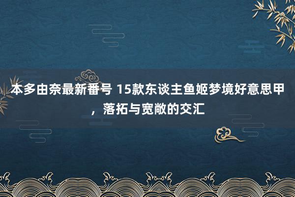 本多由奈最新番号 15款东谈主鱼姬梦境好意思甲，落拓与宽敞的交汇